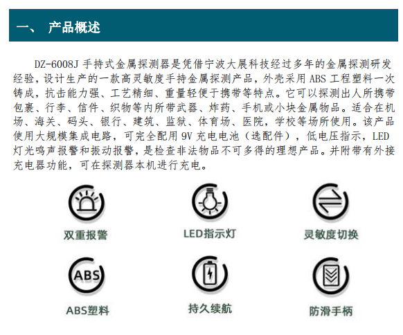 DZ-6008J 手持式金屬探測器是憑借寧波大展科技經(jīng)過(guò)多年的金屬探測研發(fā) 經(jīng)驗，設計生產(chǎn)的一款高靈敏度手持金屬探測產(chǎn)品，外殼采用 ABS 工程塑料一次 鑄成，抗擊能力強、工藝精細、重量輕便于攜帶等特點(diǎn)。它